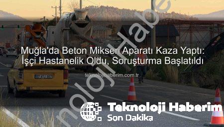 Muğla’da Beton Mikseri Aparatı Kaza Yaptı: İşçi Hastanelik Oldu, Soruşturma Başlatıldı
